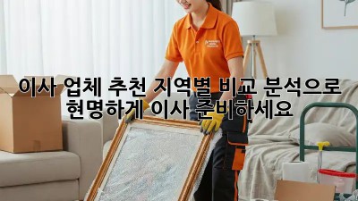 이사 업체 추천: 지역별 비교 분석으로 현명하게 이사 준비하세요!